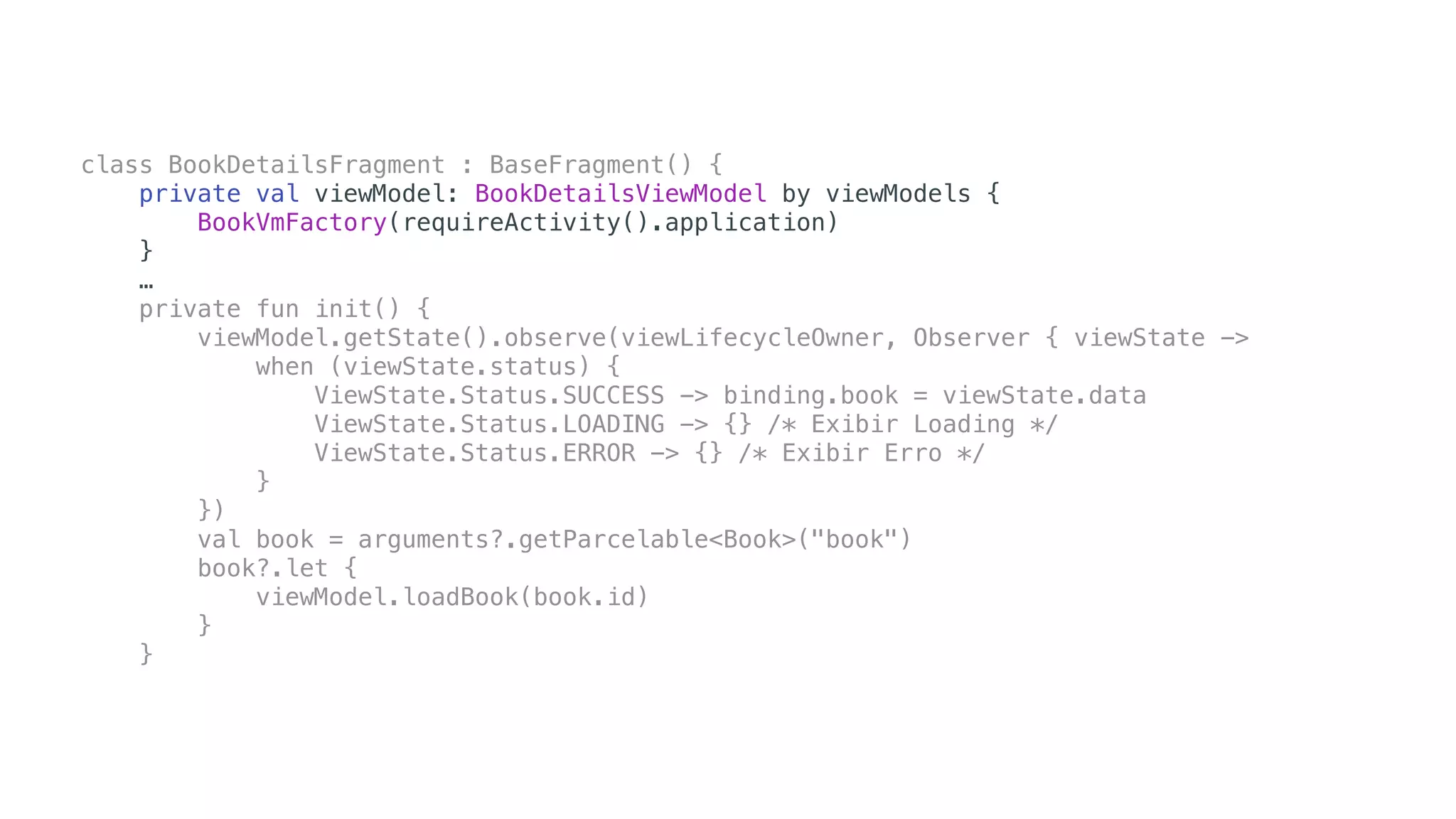 class BookDetailsFragment : BaseFragment() {
private val viewModel: BookDetailsViewModel by viewModels {
BookVmFactory(requireActivity().application)
}
…
private fun init() {
viewModel.getState().observe(viewLifecycleOwner, Observer { viewState ->
when (viewState.status) {
ViewState.Status.SUCCESS -> binding.book = viewState.data
ViewState.Status.LOADING -> {} /* Exibir Loading */
ViewState.Status.ERROR -> {} /* Exibir Erro */
}
})
val book = arguments?.getParcelable<Book>("book")
book?.let {
viewModel.loadBook(book.id)
}
}
 