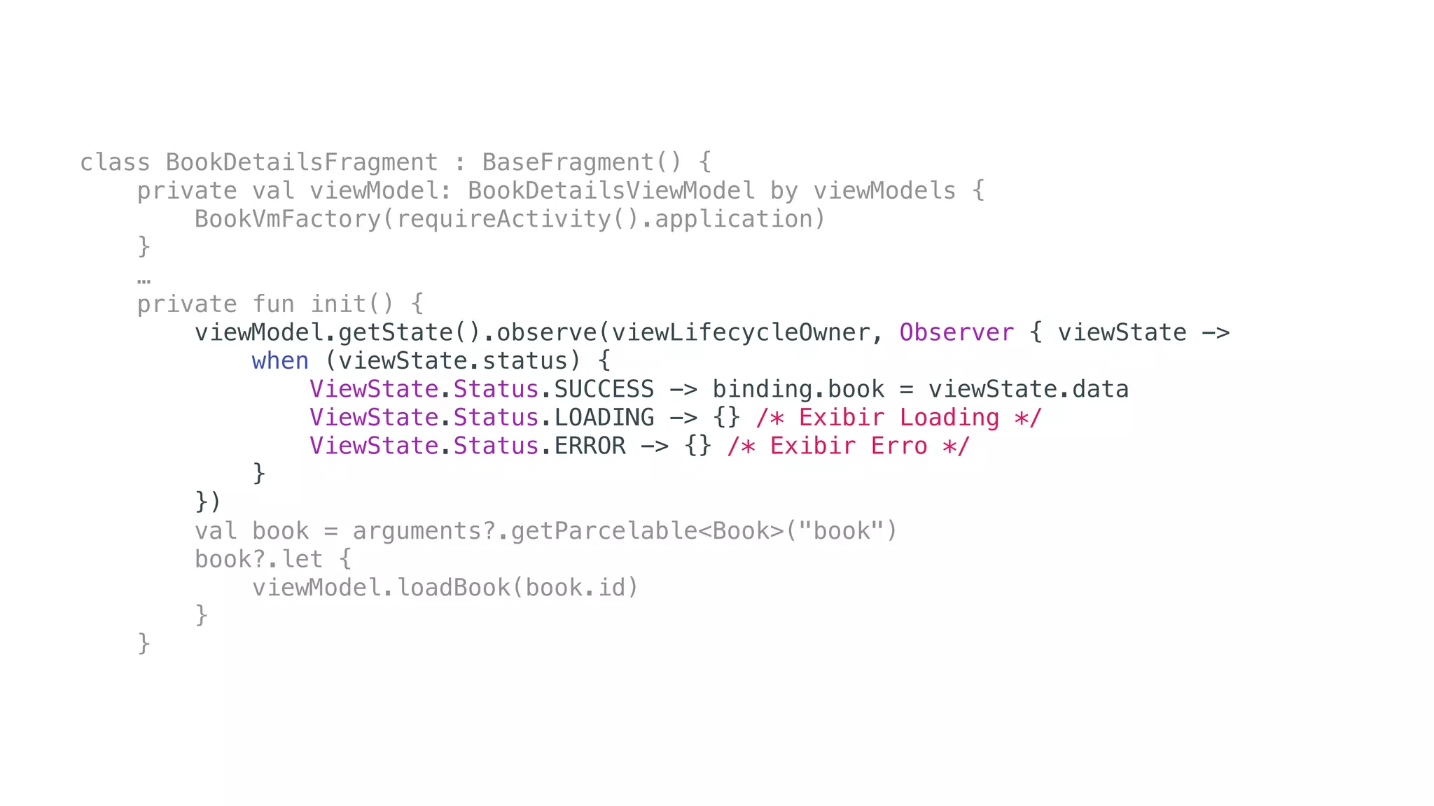 class BookDetailsFragment : BaseFragment() {
private val viewModel: BookDetailsViewModel by viewModels {
BookVmFactory(requireActivity().application)
}
…
private fun init() {
viewModel.getState().observe(viewLifecycleOwner, Observer { viewState ->
when (viewState.status) {
ViewState.Status.SUCCESS -> binding.book = viewState.data
ViewState.Status.LOADING -> {} /* Exibir Loading */
ViewState.Status.ERROR -> {} /* Exibir Erro */
}
})
val book = arguments?.getParcelable<Book>("book")
book?.let {
viewModel.loadBook(book.id)
}
}
 