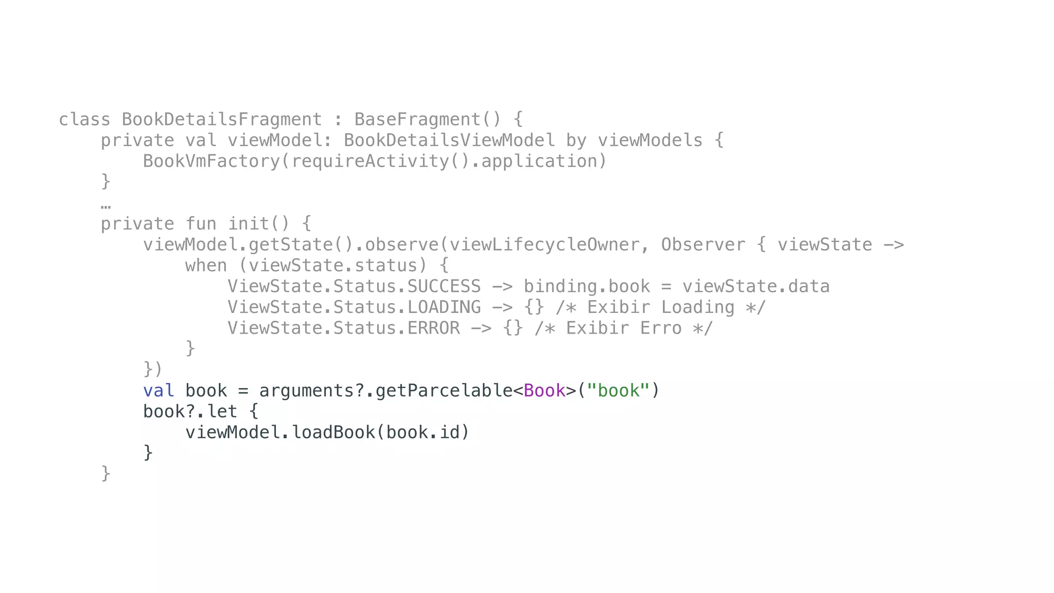 class BookDetailsFragment : BaseFragment() {
private val viewModel: BookDetailsViewModel by viewModels {
BookVmFactory(requireActivity().application)
}
…
private fun init() {
viewModel.getState().observe(viewLifecycleOwner, Observer { viewState ->
when (viewState.status) {
ViewState.Status.SUCCESS -> binding.book = viewState.data
ViewState.Status.LOADING -> {} /* Exibir Loading */
ViewState.Status.ERROR -> {} /* Exibir Erro */
}
})
val book = arguments?.getParcelable<Book>("book")
book?.let {
viewModel.loadBook(book.id)
}
}
 