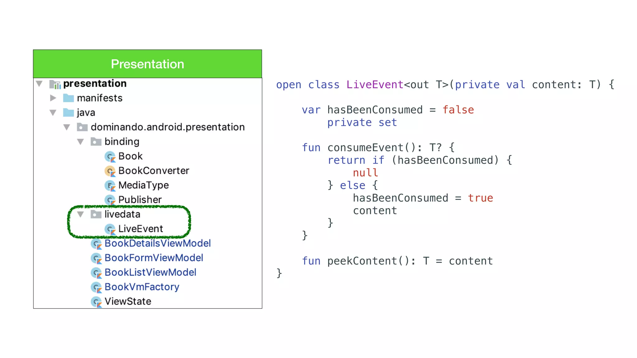 Presentation
open class LiveEvent<out T>(private val content: T) {
var hasBeenConsumed = false
private set
fun consumeEvent(): T? {
return if (hasBeenConsumed) {
null
} else {
hasBeenConsumed = true
content
}
}
fun peekContent(): T = content
}
 
