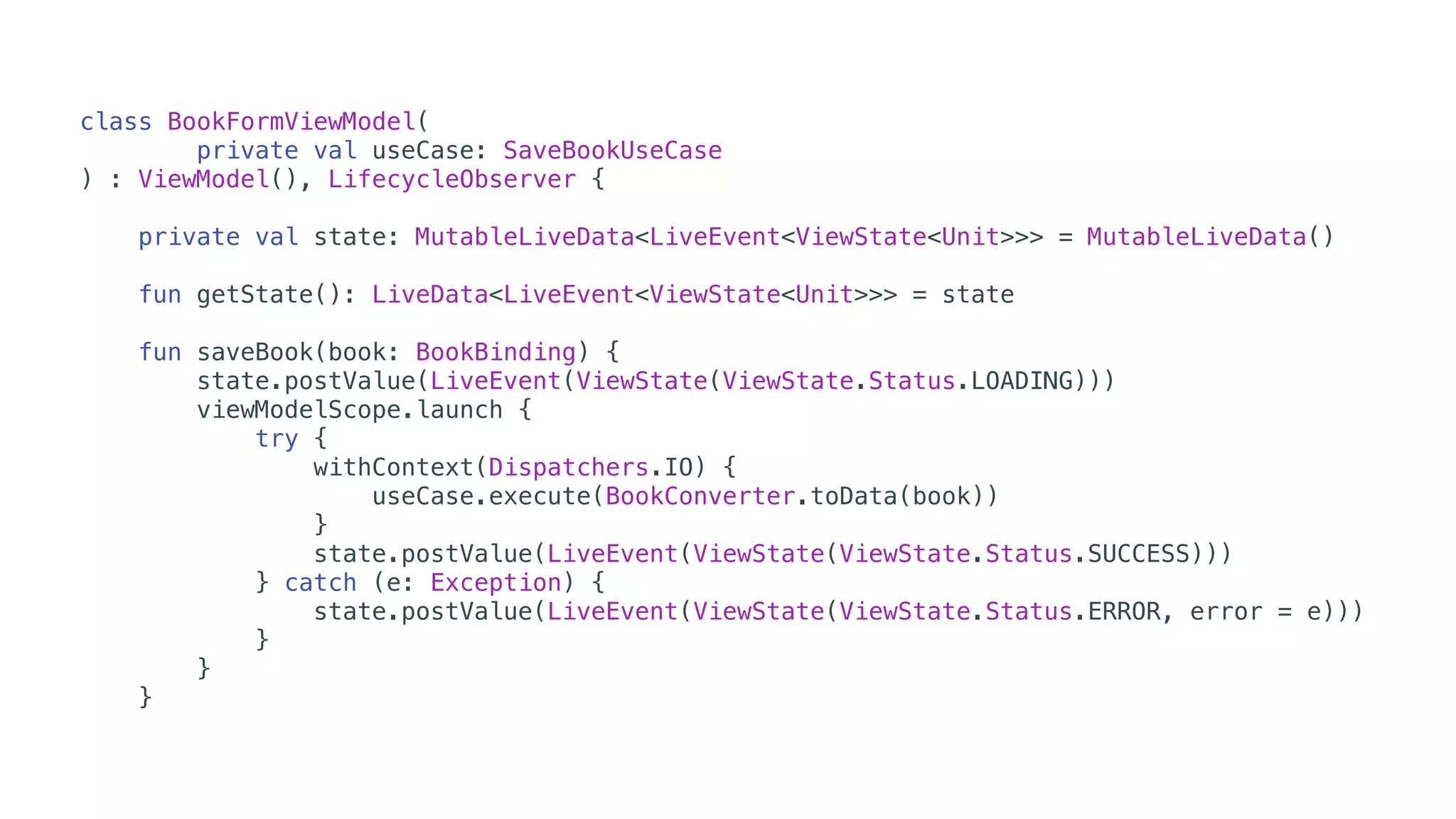 class BookFormViewModel(
private val useCase: SaveBookUseCase
) : ViewModel(), LifecycleObserver {
private val state: MutableLiveData<LiveEvent<ViewState<Unit>>> = MutableLiveData()
fun getState(): LiveData<LiveEvent<ViewState<Unit>>> = state
fun saveBook(book: BookBinding) {
state.postValue(LiveEvent(ViewState(ViewState.Status.LOADING)))
viewModelScope.launch {
try {
withContext(Dispatchers.IO) {
useCase.execute(BookConverter.toData(book))
}
state.postValue(LiveEvent(ViewState(ViewState.Status.SUCCESS)))
} catch (e: Exception) {
state.postValue(LiveEvent(ViewState(ViewState.Status.ERROR, error = e)))
}
}
}
 