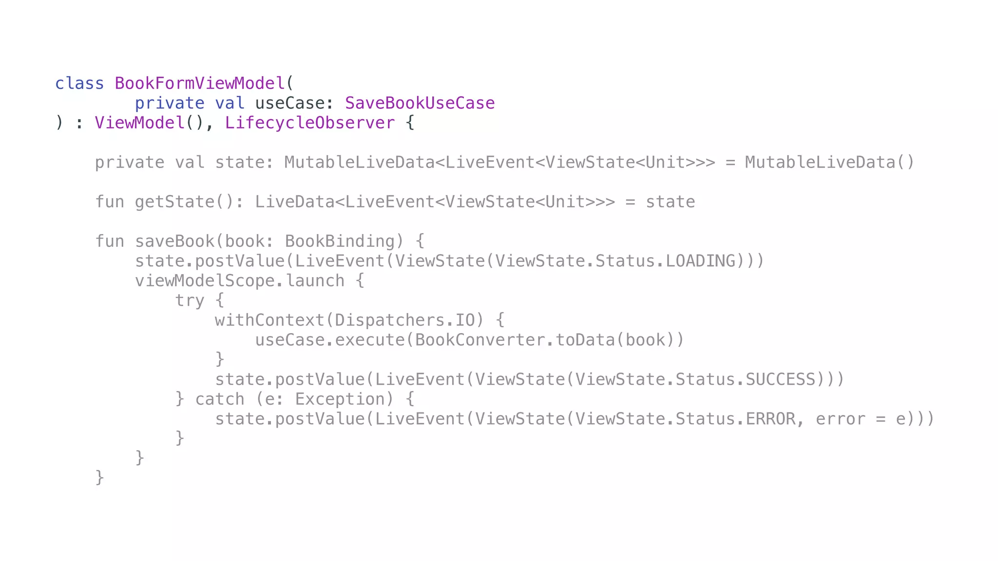 class BookFormViewModel(
private val useCase: SaveBookUseCase
) : ViewModel(), LifecycleObserver {
private val state: MutableLiveData<LiveEvent<ViewState<Unit>>> = MutableLiveData()
fun getState(): LiveData<LiveEvent<ViewState<Unit>>> = state
fun saveBook(book: BookBinding) {
state.postValue(LiveEvent(ViewState(ViewState.Status.LOADING)))
viewModelScope.launch {
try {
withContext(Dispatchers.IO) {
useCase.execute(BookConverter.toData(book))
}
state.postValue(LiveEvent(ViewState(ViewState.Status.SUCCESS)))
} catch (e: Exception) {
state.postValue(LiveEvent(ViewState(ViewState.Status.ERROR, error = e)))
}
}
}
 