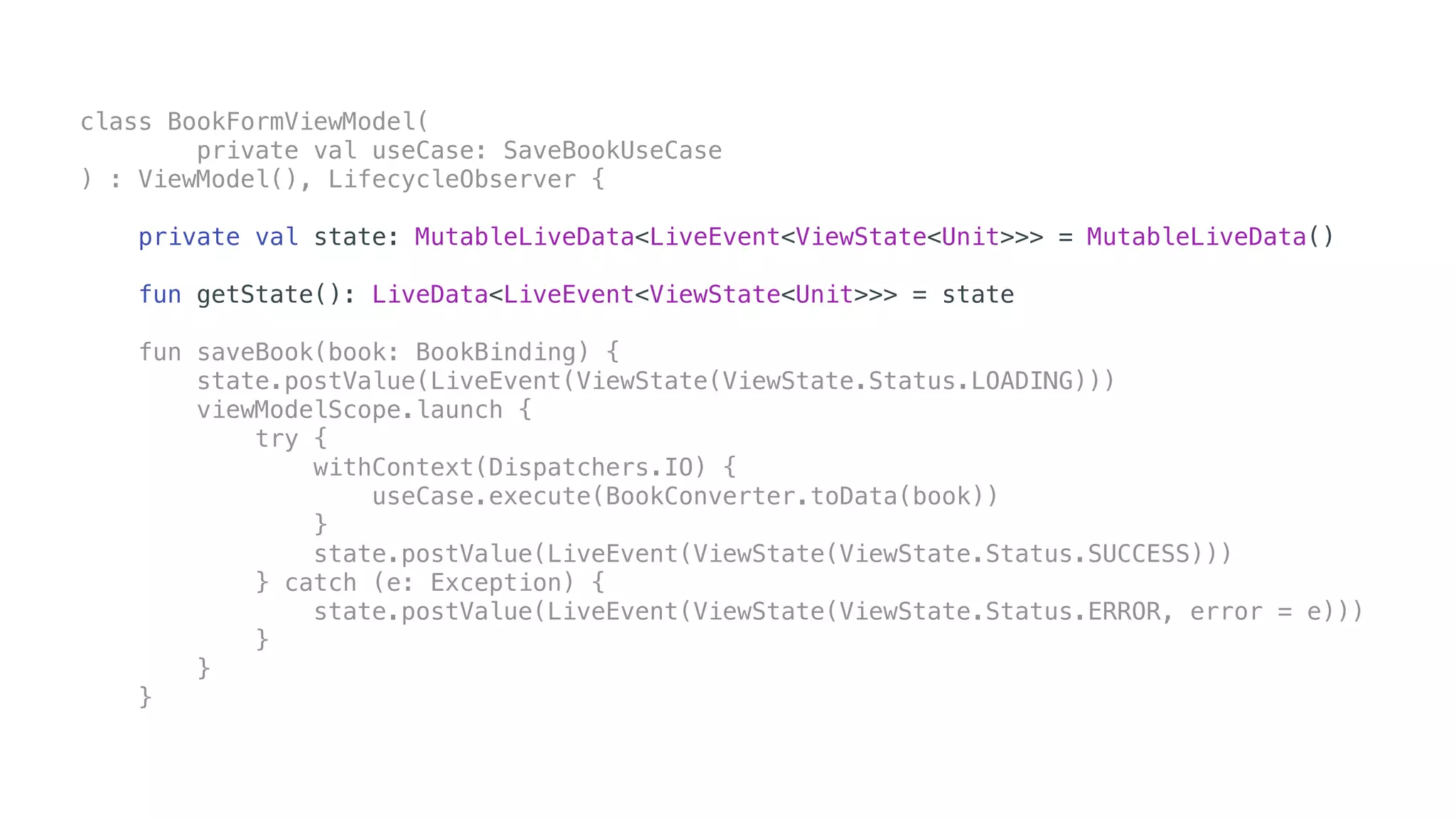 class BookFormViewModel(
private val useCase: SaveBookUseCase
) : ViewModel(), LifecycleObserver {
private val state: MutableLiveData<LiveEvent<ViewState<Unit>>> = MutableLiveData()
fun getState(): LiveData<LiveEvent<ViewState<Unit>>> = state
fun saveBook(book: BookBinding) {
state.postValue(LiveEvent(ViewState(ViewState.Status.LOADING)))
viewModelScope.launch {
try {
withContext(Dispatchers.IO) {
useCase.execute(BookConverter.toData(book))
}
state.postValue(LiveEvent(ViewState(ViewState.Status.SUCCESS)))
} catch (e: Exception) {
state.postValue(LiveEvent(ViewState(ViewState.Status.ERROR, error = e)))
}
}
}
 