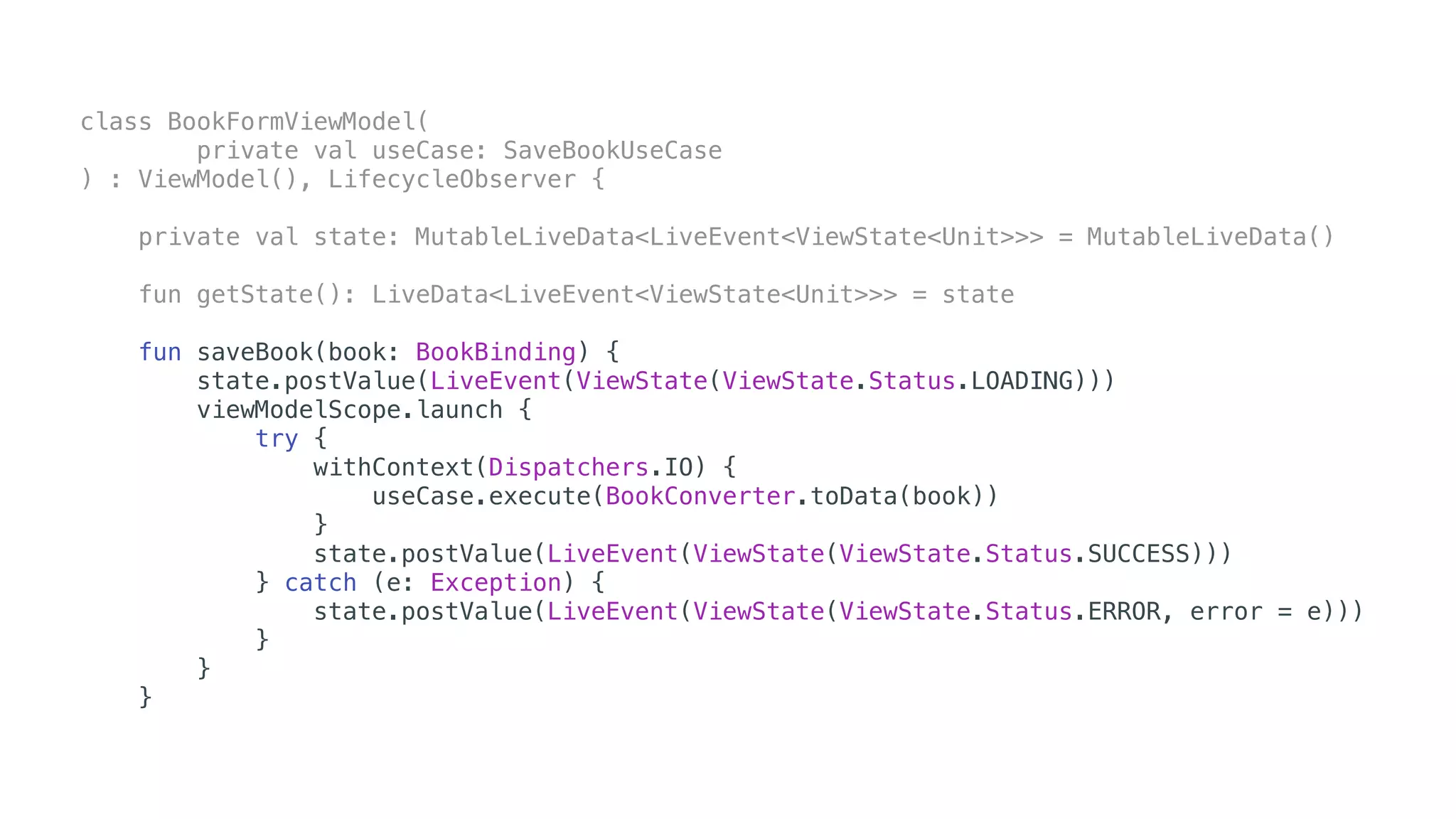 class BookFormViewModel(
private val useCase: SaveBookUseCase
) : ViewModel(), LifecycleObserver {
private val state: MutableLiveData<LiveEvent<ViewState<Unit>>> = MutableLiveData()
fun getState(): LiveData<LiveEvent<ViewState<Unit>>> = state
fun saveBook(book: BookBinding) {
state.postValue(LiveEvent(ViewState(ViewState.Status.LOADING)))
viewModelScope.launch {
try {
withContext(Dispatchers.IO) {
useCase.execute(BookConverter.toData(book))
}
state.postValue(LiveEvent(ViewState(ViewState.Status.SUCCESS)))
} catch (e: Exception) {
state.postValue(LiveEvent(ViewState(ViewState.Status.ERROR, error = e)))
}
}
}
 