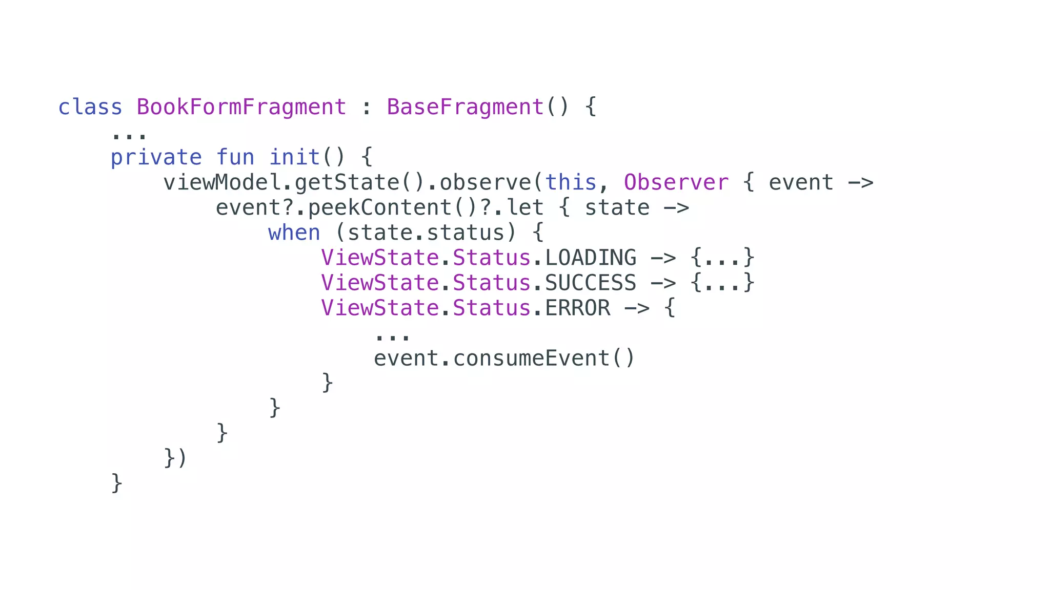 class BookFormFragment : BaseFragment() {
...
private fun init() {
viewModel.getState().observe(this, Observer { event ->
event?.peekContent()?.let { state ->
when (state.status) {
ViewState.Status.LOADING -> {...}
ViewState.Status.SUCCESS -> {...}
ViewState.Status.ERROR -> {
...
event.consumeEvent()
}
}
}
})
}
 