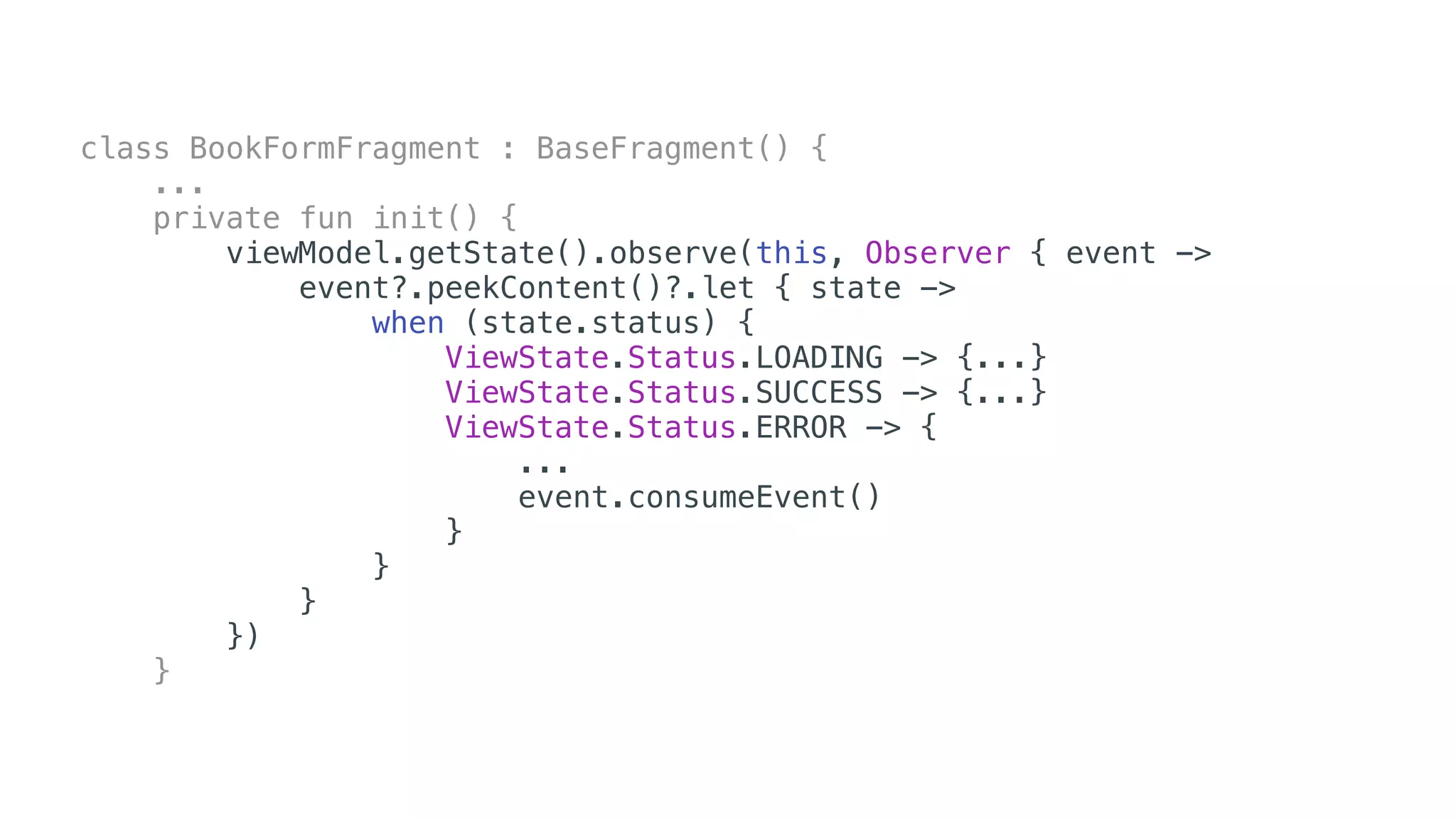 class BookFormFragment : BaseFragment() {
...
private fun init() {
viewModel.getState().observe(this, Observer { event ->
event?.peekContent()?.let { state ->
when (state.status) {
ViewState.Status.LOADING -> {...}
ViewState.Status.SUCCESS -> {...}
ViewState.Status.ERROR -> {
...
event.consumeEvent()
}
}
}
})
}
 