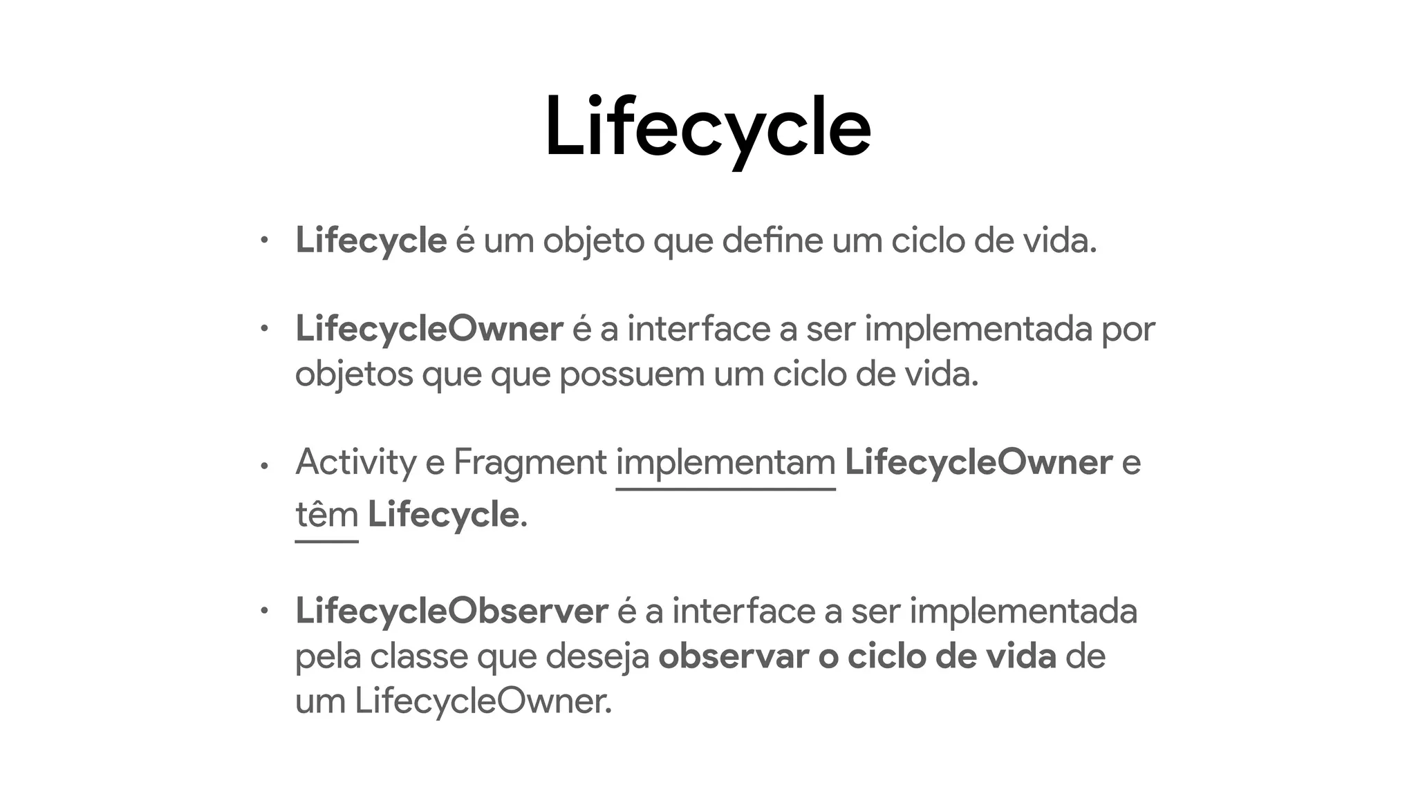 Lifecycle
• Lifecycle é um objeto que define um ciclo de vida.
• LifecycleOwner é a interface a ser implementada por
objetos que que possuem um ciclo de vida.
• Activity e Fragment implementam LifecycleOwner e
têm Lifecycle.
• LifecycleObserver é a interface a ser implementada
pela classe que deseja observar o ciclo de vida de
um LifecycleOwner.
 