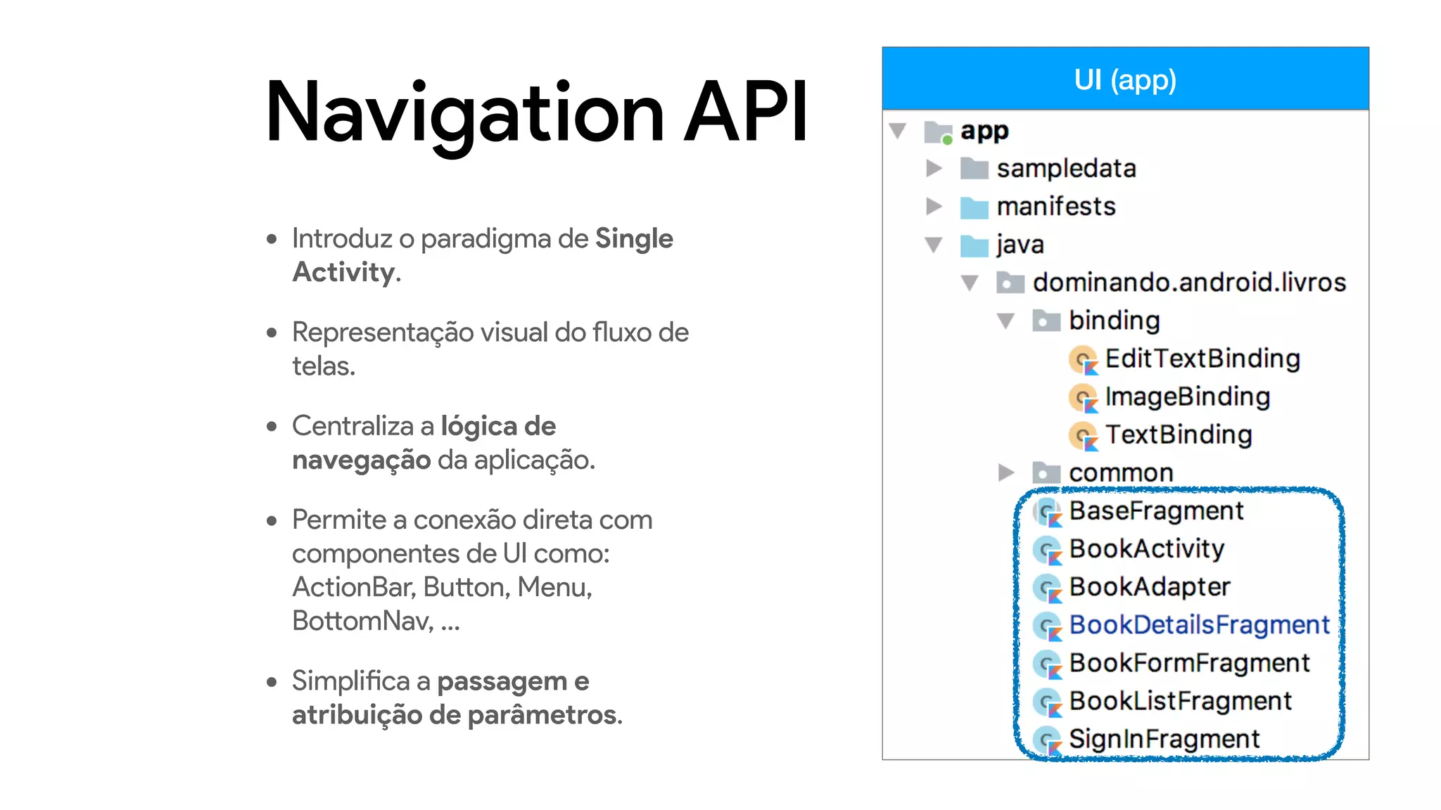 Navigation API
• Introduz o paradigma de Single
Activity.
• Representação visual do fluxo de
telas.
• Centraliza a lógica de
navegação da aplicação.
• Permite a conexão direta com
componentes de UI como:
ActionBar, Button, Menu,
BottomNav, …
• Simplifica a passagem e
atribuição de parâmetros.
UI (app)
 