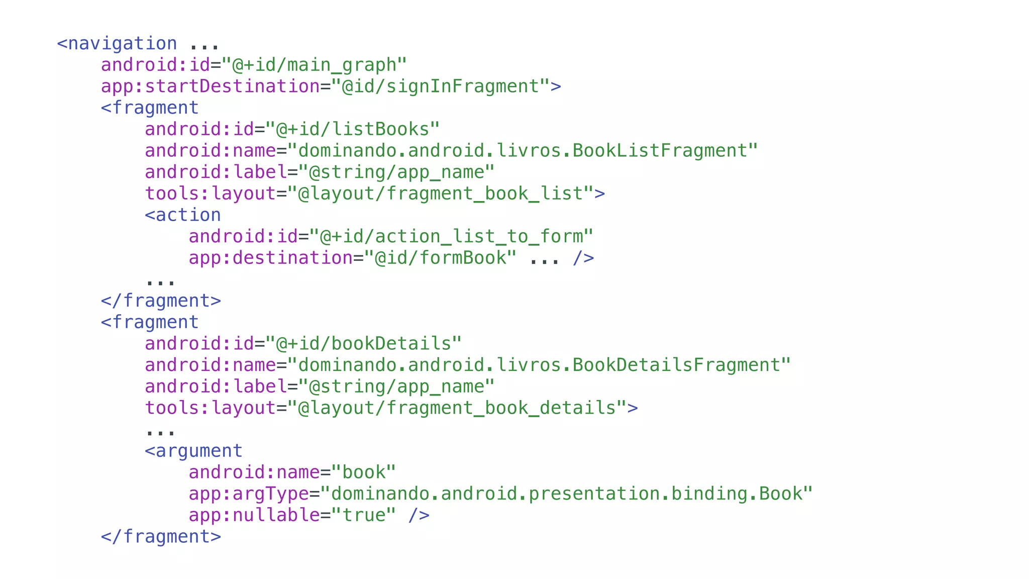 <navigation ...
android:id="@+id/main_graph"
app:startDestination="@id/signInFragment">
<fragment
android:id="@+id/listBooks"
android:name="dominando.android.livros.BookListFragment"
android:label="@string/app_name"
tools:layout="@layout/fragment_book_list">
<action
android:id="@+id/action_list_to_form"
app:destination="@id/formBook" ... />
...
</fragment>
<fragment
android:id="@+id/bookDetails"
android:name="dominando.android.livros.BookDetailsFragment"
android:label="@string/app_name"
tools:layout="@layout/fragment_book_details">
...
<argument
android:name="book"
app:argType="dominando.android.presentation.binding.Book"
app:nullable="true" />
</fragment>
 