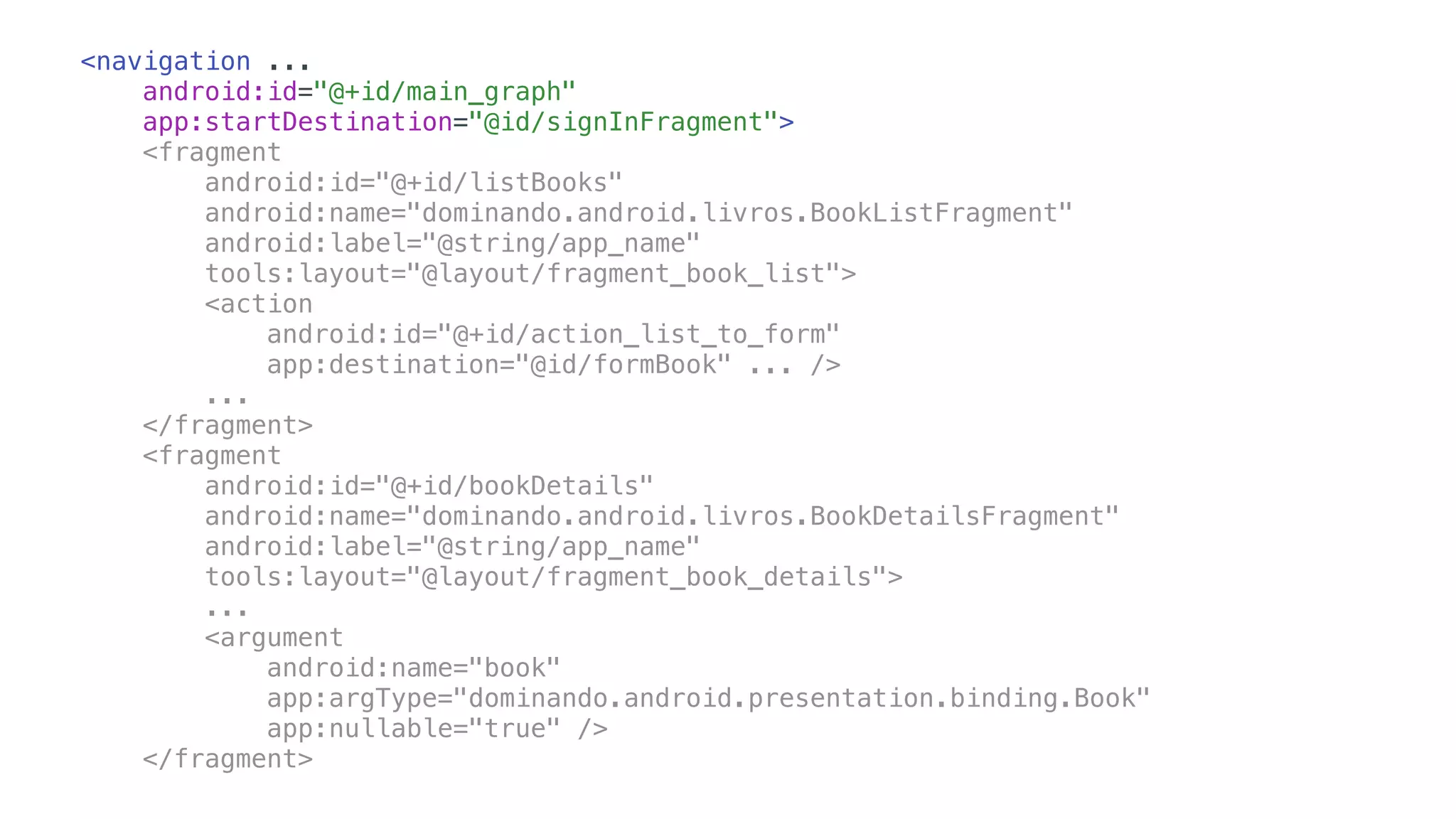 <navigation ...
android:id="@+id/main_graph"
app:startDestination="@id/signInFragment">
<fragment
android:id="@+id/listBooks"
android:name="dominando.android.livros.BookListFragment"
android:label="@string/app_name"
tools:layout="@layout/fragment_book_list">
<action
android:id="@+id/action_list_to_form"
app:destination="@id/formBook" ... />
...
</fragment>
<fragment
android:id="@+id/bookDetails"
android:name="dominando.android.livros.BookDetailsFragment"
android:label="@string/app_name"
tools:layout="@layout/fragment_book_details">
...
<argument
android:name="book"
app:argType="dominando.android.presentation.binding.Book"
app:nullable="true" />
</fragment>
 