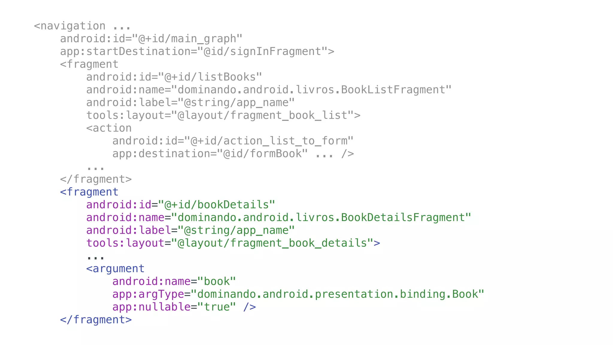 <navigation ...
android:id="@+id/main_graph"
app:startDestination="@id/signInFragment">
<fragment
android:id="@+id/listBooks"
android:name="dominando.android.livros.BookListFragment"
android:label="@string/app_name"
tools:layout="@layout/fragment_book_list">
<action
android:id="@+id/action_list_to_form"
app:destination="@id/formBook" ... />
...
</fragment>
<fragment
android:id="@+id/bookDetails"
android:name="dominando.android.livros.BookDetailsFragment"
android:label="@string/app_name"
tools:layout="@layout/fragment_book_details">
...
<argument
android:name="book"
app:argType="dominando.android.presentation.binding.Book"
app:nullable="true" />
</fragment>
 