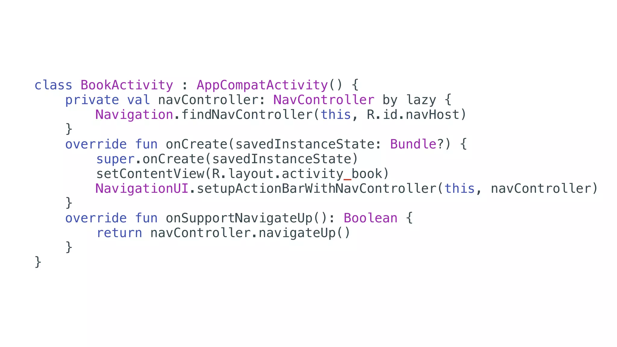 class BookActivity : AppCompatActivity() {
private val navController: NavController by lazy {
Navigation.findNavController(this, R.id.navHost)
}
override fun onCreate(savedInstanceState: Bundle?) {
super.onCreate(savedInstanceState)
setContentView(R.layout.activity_book)
NavigationUI.setupActionBarWithNavController(this, navController)
}
override fun onSupportNavigateUp(): Boolean {
return navController.navigateUp()
}
}
 