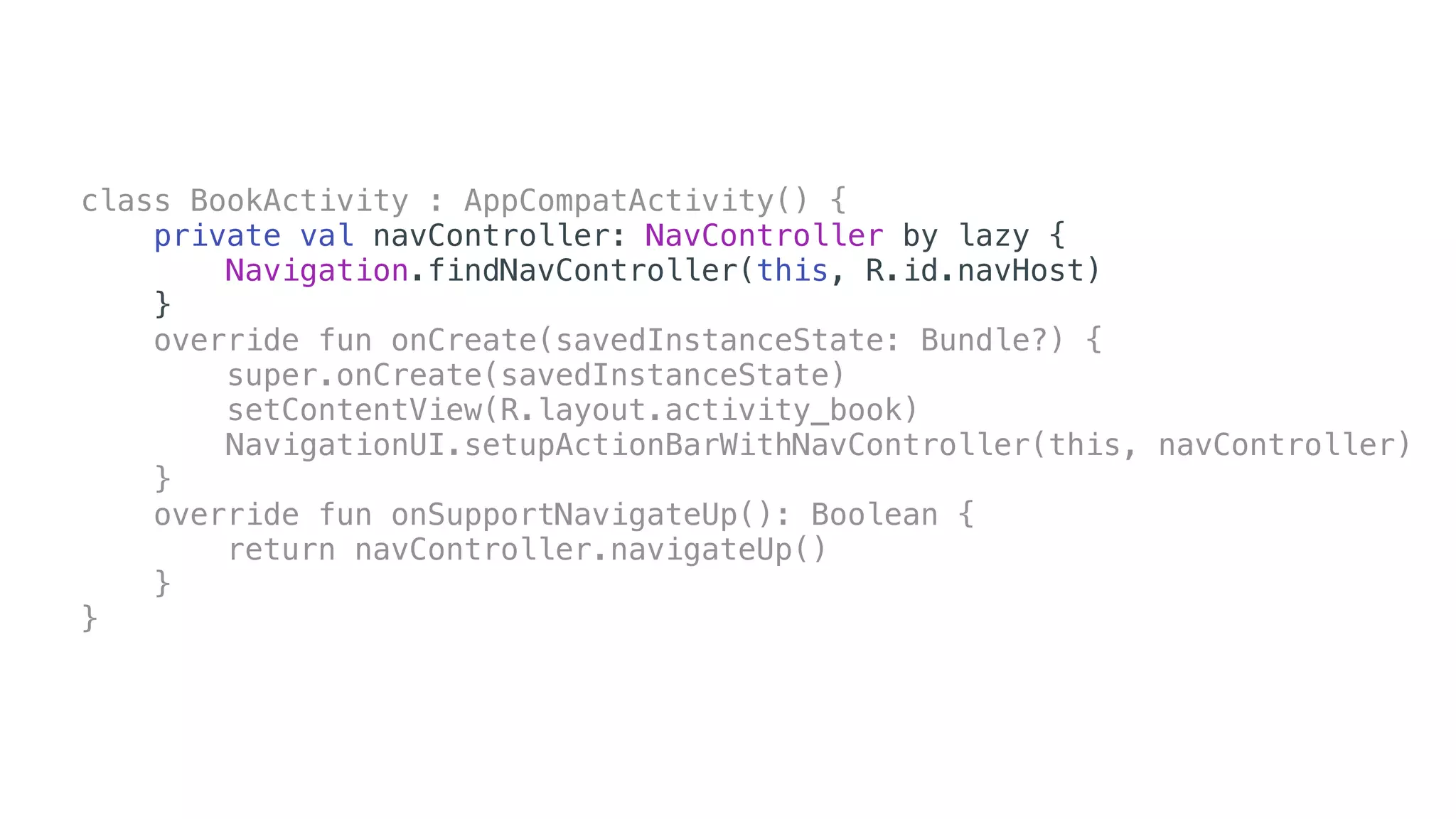 class BookActivity : AppCompatActivity() {
private val navController: NavController by lazy {
Navigation.findNavController(this, R.id.navHost)
}
override fun onCreate(savedInstanceState: Bundle?) {
super.onCreate(savedInstanceState)
setContentView(R.layout.activity_book)
NavigationUI.setupActionBarWithNavController(this, navController)
}
override fun onSupportNavigateUp(): Boolean {
return navController.navigateUp()
}
}
 