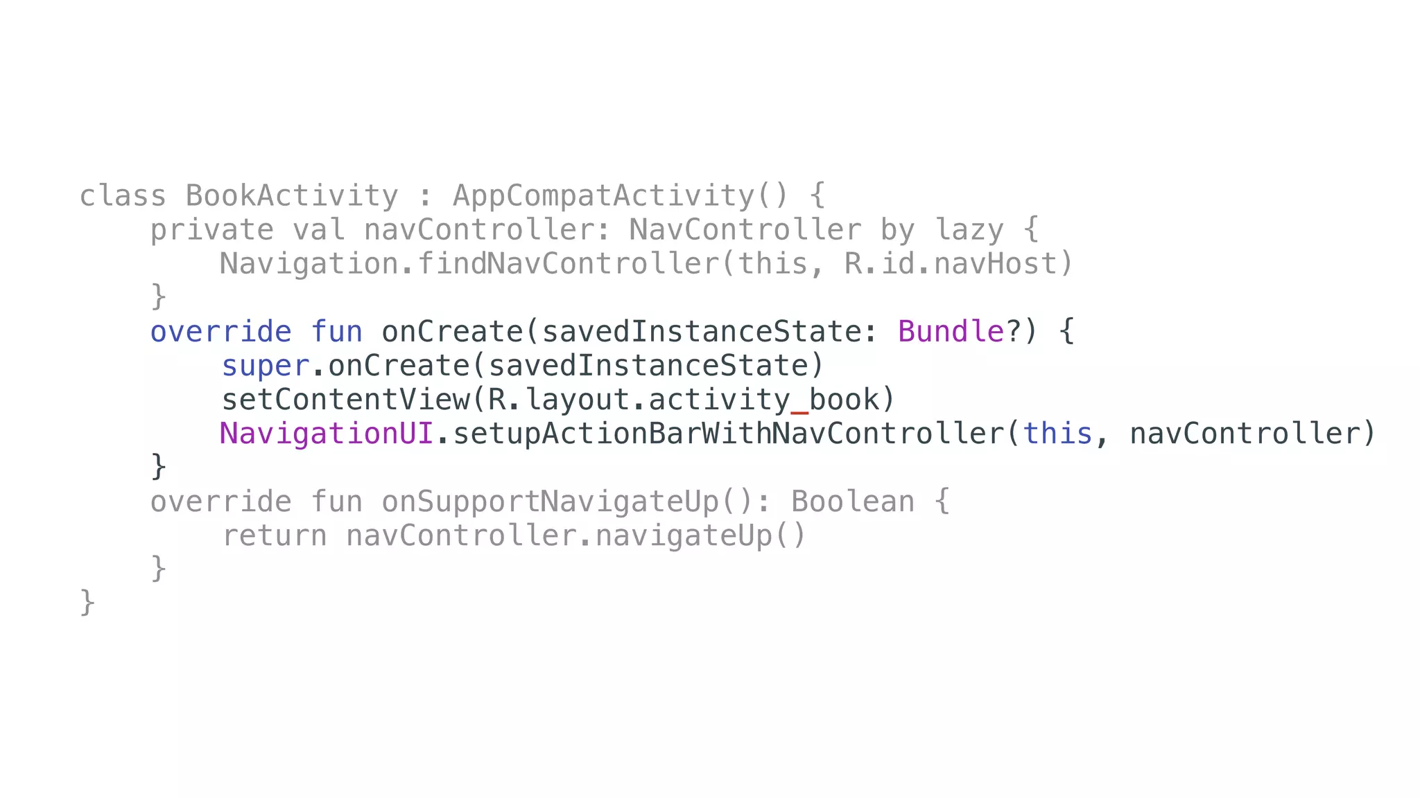 class BookActivity : AppCompatActivity() {
private val navController: NavController by lazy {
Navigation.findNavController(this, R.id.navHost)
}
override fun onCreate(savedInstanceState: Bundle?) {
super.onCreate(savedInstanceState)
setContentView(R.layout.activity_book)
NavigationUI.setupActionBarWithNavController(this, navController)
}
override fun onSupportNavigateUp(): Boolean {
return navController.navigateUp()
}
}
 