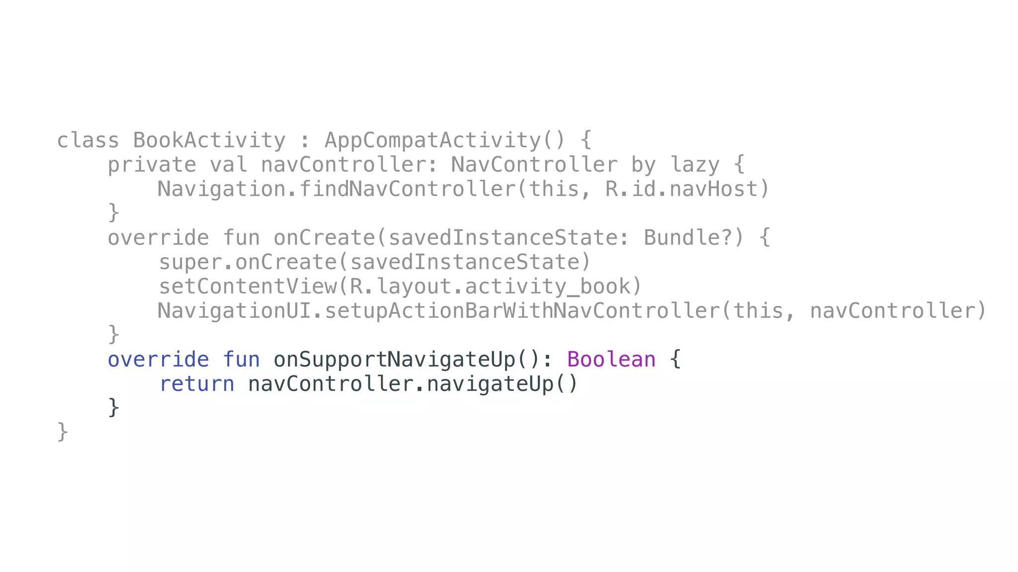 class BookActivity : AppCompatActivity() {
private val navController: NavController by lazy {
Navigation.findNavController(this, R.id.navHost)
}
override fun onCreate(savedInstanceState: Bundle?) {
super.onCreate(savedInstanceState)
setContentView(R.layout.activity_book)
NavigationUI.setupActionBarWithNavController(this, navController)
}
override fun onSupportNavigateUp(): Boolean {
return navController.navigateUp()
}
}
 