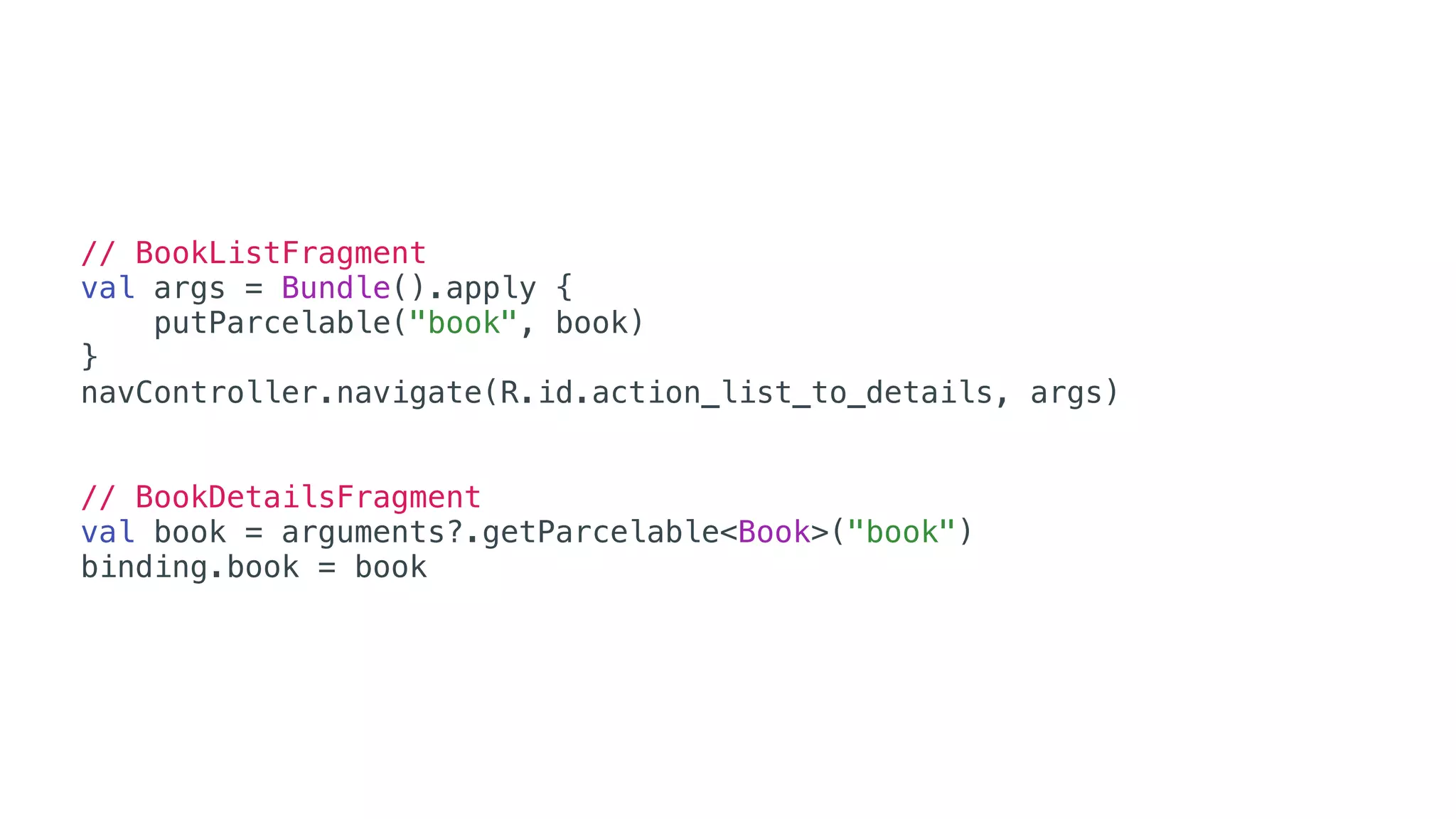 // BookListFragment
val args = Bundle().apply {
putParcelable("book", book)
}
navController.navigate(R.id.action_list_to_details, args)
// BookDetailsFragment
val book = arguments?.getParcelable<Book>("book")
binding.book = book
 