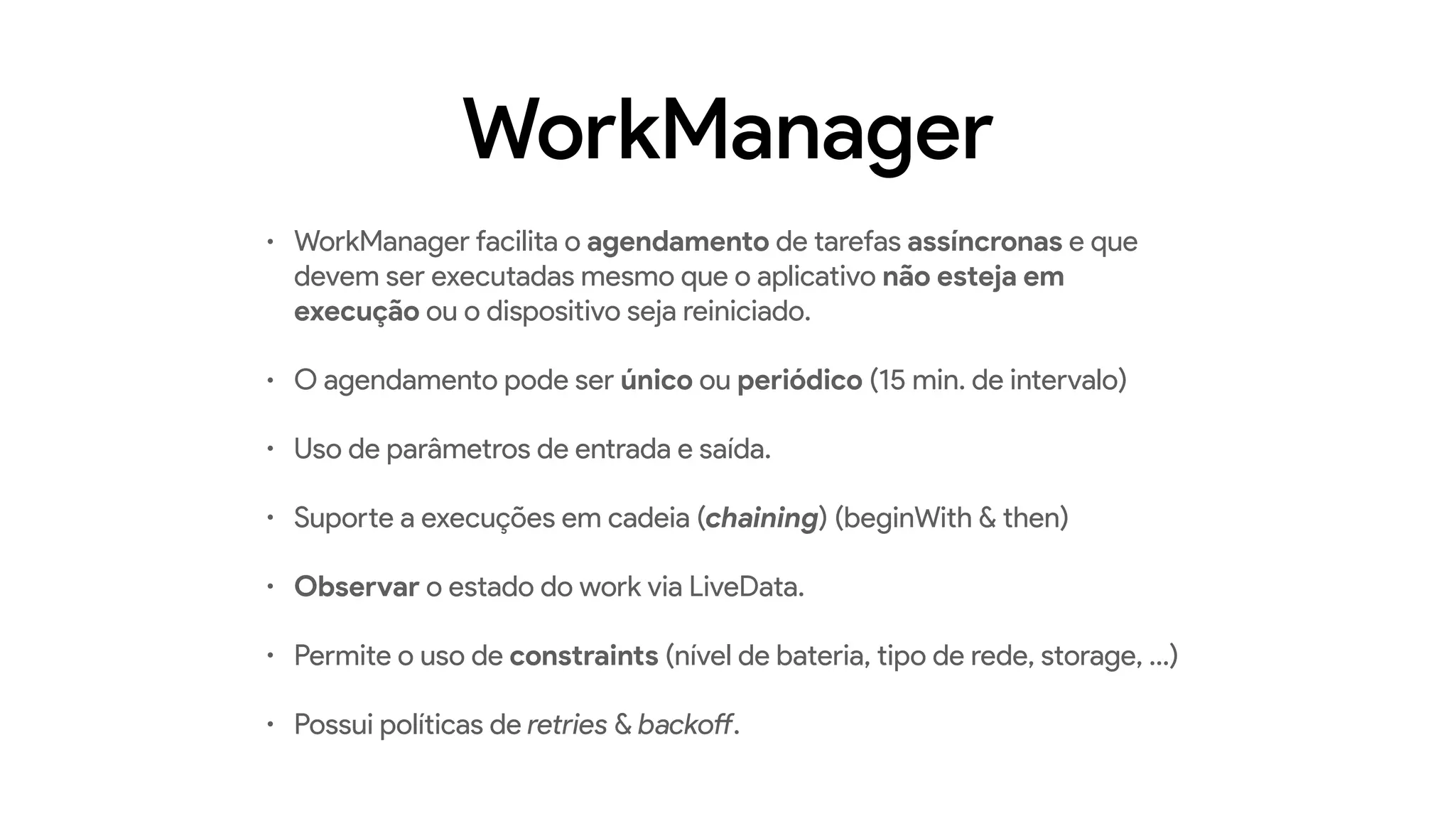 WorkManager
• WorkManager facilita o agendamento de tarefas assíncronas e que
devem ser executadas mesmo que o aplicativo não esteja em
execução ou o dispositivo seja reiniciado.
• O agendamento pode ser único ou periódico (15 min. de intervalo)
• Uso de parâmetros de entrada e saída.
• Suporte a execuções em cadeia (chaining) (beginWith & then)
• Observar o estado do work via LiveData.
• Permite o uso de constraints (nível de bateria, tipo de rede, storage, …)
• Possui políticas de retries & backoff.
 
