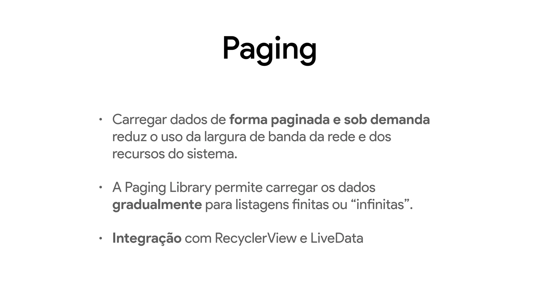 Paging
• Carregar dados de forma paginada e sob demanda
reduz o uso da largura de banda da rede e dos
recursos do sistema.
• A Paging Library permite carregar os dados
gradualmente para listagens finitas ou “infinitas”.
• Integração com RecyclerView e LiveData
 
