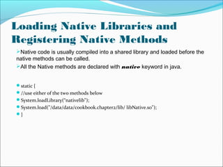 Loading Native Libraries and
Registering Native Methods
Native code is usually compiled into a shared library and loaded before the
native methods can be called.
All the Native methods are declared with native keyword in java.
static {
//use either of the two methods below
System.loadLibrary(“nativelib");
System.load("/data/data/cookbook.chapter2/lib/ libNative.so");
}
 