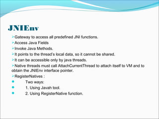 JNIEnv
Gateway to access all predefined JNI functions.
Access Java Fields
Invoke Java Methods.
It points to the thread’s local data, so it cannot be shared.
It can be accessible only by java threads.
Native threads must call AttachCurrentThread to attach itself to VM and to
obtain the JNIEnv interface pointer.
RegisterNatives :
 Two ways:
 1. Using Javah tool.
 2. Using RegisterNative function.
 