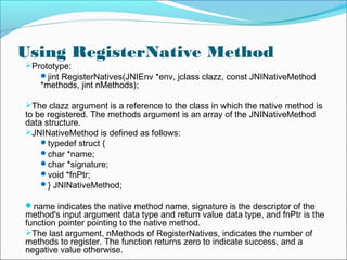 Using RegisterNative Method
Prototype:
jint RegisterNatives(JNIEnv *env, jclass clazz, const JNINativeMethod
*methods, jint nMethods);
The clazz argument is a reference to the class in which the native method is
to be registered. The methods argument is an array of the JNINativeMethod
data structure.
JNINativeMethod is defined as follows:
typedef struct {
char *name;
char *signature;
void *fnPtr;
} JNINativeMethod;
name indicates the native method name, signature is the descriptor of the
method's input argument data type and return value data type, and fnPtr is the
function pointer pointing to the native method.
The last argument, nMethods of RegisterNatives, indicates the number of
methods to register. The function returns zero to indicate success, and a
negative value otherwise.
 