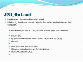 JNI_OnLoad
 Invoke when the native library is loaded.
 It is the right and safe place to register the native methods before their
execution.
 JNIEXPORT jint JNICALL JNI_OnLoad(JavaVM* pVm, void* reserved)
 {
 JNIEnv* env;
 if ((*pVm)->GetEnv(pVm, (void **)&env, JNI_VERSION_1_6)) {
 return -1;
 }
 // Get jclass with env->FindClass.
 // Register methods with env->RegisterNatives.
 return JNI_VERSION_1_6;
 }
 