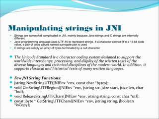 Manipulating strings in JNI
 Strings are somewhat complicated in JNI, mainly because Java strings and C strings are internally
different.
 Java programming language uses UTF-16 to represent strings. If a character cannot fit in a 16-bit code
value, a pair of code values named surrogate pair is used
 C strings are simply an array of bytes terminated by a null character
 The Unicode Standard is a character coding system designed to support the
worldwide interchange, processing, and display of the written texts of the
diverse languages and technical disciplines of the modern world. In addition, it
supports classical and historical texts of many written languages.
 Few JNI String Functions:
 jstring NewStringUTF(JNIEnv *env, const char *bytes);
 void GetStringUTFRegion(JNIEnv *env, jstring str, jsize start, jsize len, char
*buf);
 void ReleaseStringUTFChars(JNIEnv *env, jstring string, const char *utf);
 const jbyte * GetStringUTFChars(JNIEnv *env, jstring string, jboolean
*isCopy);
 