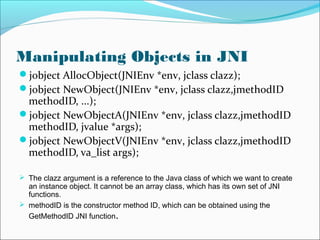 Manipulating Objects in JNI
jobject AllocObject(JNIEnv *env, jclass clazz);
jobject NewObject(JNIEnv *env, jclass clazz,jmethodID
methodID, ...);
jobject NewObjectA(JNIEnv *env, jclass clazz,jmethodID
methodID, jvalue *args);
jobject NewObjectV(JNIEnv *env, jclass clazz,jmethodID
methodID, va_list args);
 The clazz argument is a reference to the Java class of which we want to create
an instance object. It cannot be an array class, which has its own set of JNI
functions.
 methodID is the constructor method ID, which can be obtained using the
GetMethodID JNI function.
 