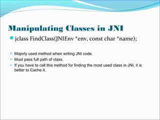Manipulating Classes in JNI
jclass FindClass(JNIEnv *env, const char *name);
 Majorly used method when writing JNI code.
 Must pass full path of class.
 If you have to call this method for finding the most used class in JNI, it is
better to Cache it.
 