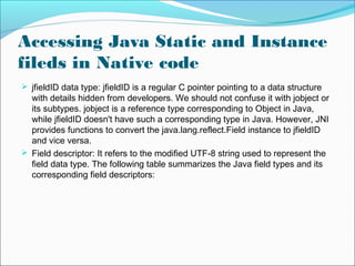 Accessing Java Static and Instance
fileds in Native code
 jfieldID data type: jfieldID is a regular C pointer pointing to a data structure
with details hidden from developers. We should not confuse it with jobject or
its subtypes. jobject is a reference type corresponding to Object in Java,
while jfieldID doesn't have such a corresponding type in Java. However, JNI
provides functions to convert the java.lang.reflect.Field instance to jfieldID
and vice versa.
 Field descriptor: It refers to the modified UTF-8 string used to represent the
field data type. The following table summarizes the Java field types and its
corresponding field descriptors:
 