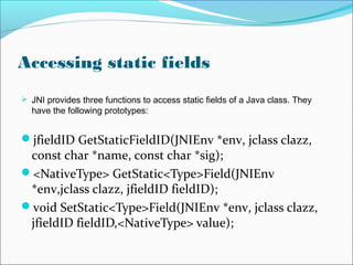Accessing static fields
 JNI provides three functions to access static fields of a Java class. They
have the following prototypes:
jfieldID GetStaticFieldID(JNIEnv *env, jclass clazz,
const char *name, const char *sig);
<NativeType> GetStatic<Type>Field(JNIEnv
*env,jclass clazz, jfieldID fieldID);
void SetStatic<Type>Field(JNIEnv *env, jclass clazz,
jfieldID fieldID,<NativeType> value);
 