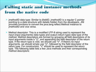 Calling static and instance methods
from the native code
 jmethodID data type: Similar to jfieldID, jmethodID is a regular C pointer
pointing to a data structure with details hidden from the developers. JNI
provides functions to convert the java.lang.reflect.Method instance to
jmethodID and vice versa.
 Method descriptor: This is a modified UTF-8 string used to represent the
input (input arguments) data types and output (return type) data type of the
method. Method descriptors are formed by grouping all field descriptors of its
input arguments inside a "()", and appending the field descriptor of the return
type. If the return type is void, we should use "V". If there's no input
arguments, we should simply use "()", followed by the field descriptor of the
return type. For constructors, "V" should be used to represent the return
type. The following table lists a few Java methods and their corresponding
method descriptors:
 
