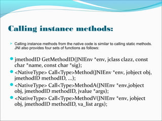 Calling instance methods:
 Calling instance methods from the native code is similar to calling static methods.
JNI also provides four sets of functions as follows:
jmethodID GetMethodID(JNIEnv *env, jclass clazz, const
char *name, const char *sig);
<NativeType> Call<Type>Method(JNIEnv *env, jobject obj,
jmethodID methodID, ...);
<NativeType> Call<Type>MethodA(JNIEnv *env,jobject
obj, jmethodID methodID, jvalue *args);
<NativeType> Call<Type>MethodV(JNIEnv *env, jobject
obj, jmethodID methodID, va_list args);
 
