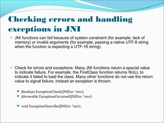 Checking errors and handling
exceptions in JNI
 JNI functions can fail because of system constraint (for example, lack of
memory) or invalid arguments (for example, passing a native UTF-8 string
when the function is expecting a UTF-16 string).
 Check for errors and exceptions: Many JNI functions return a special value
to indicate failure. For example, the FindClass function returns NULL to
indicate it failed to load the class. Many other functions do not use the return
value to signal failure; instead an exception is thrown.
 jboolean ExceptionCheck(JNIEnv *env);
 jthrowable ExceptionOccurred(JNIEnv *env);
 void ExceptionDescribe(JNIEnv *env);
 