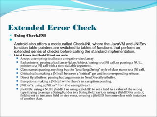 Extended Error Check
 Using CheckJNI

Android also offers a mode called CheckJNI, where the JavaVM and JNIEnv
function table pointers are switched to tables of functions that perform an
extended series of checks before calling the standard implementation.
 List of Errors that CheckJNI tool can catch:
 Arrays: attempting to allocate a negative-sized array.
 Bad pointers: passing a bad jarray/jclass/jobject/jstring to a JNI call, or passing a NULL
pointer to a JNI call with a non-nullable argument.
 Class names: passing anything but the “java/lang/String” style of class name to a JNI call.
 Critical calls: making a JNI call between a “critical” get and its corresponding release.
 Direct ByteBuffers: passing bad arguments to NewDirectByteBuffer.
 Exceptions: making a JNI call while there’s an exception pending.
 JNIEnv*s: using a JNIEnv* from the wrong thread.
 jfieldIDs: using a NULL jfieldID, or using a jfieldID to set a field to a value of the wrong
type (trying to assign a StringBuilder to a String field, say), or using a jfieldID for a static
field to set an instance field or vice versa, or using a jfieldID from one class with instances
of another class.
 