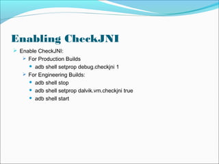 Enabling CheckJNI
 Enable CheckJNI:
 For Production Builds
 adb shell setprop debug.checkjni 1
 For Engineering Builds:
 adb shell stop
 adb shell setprop dalvik.vm.checkjni true
 adb shell start
 