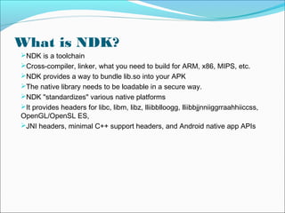 What is NDK?
NDK is a toolchain
Cross-compiler, linker, what you need to build for ARM, x86, MIPS, etc.
NDK provides a way to bundle lib.so into your APK
The native library needs to be loadable in a secure way.
NDK "standardizes" various native platforms
It provides headers for libc, libm, libz, lliibblloogg, lliibbjjnniiggrraahhiiccss,
OpenGL/OpenSL ES,
JNI headers, minimal C++ support headers, and Android native app APIs
 