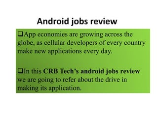 Android jobs review
App economies are growing across the
globe, as cellular developers of every country
make new applications every day.
In this CRB Tech’s android jobs review
we are going to refer about the drive in
making its application.
 