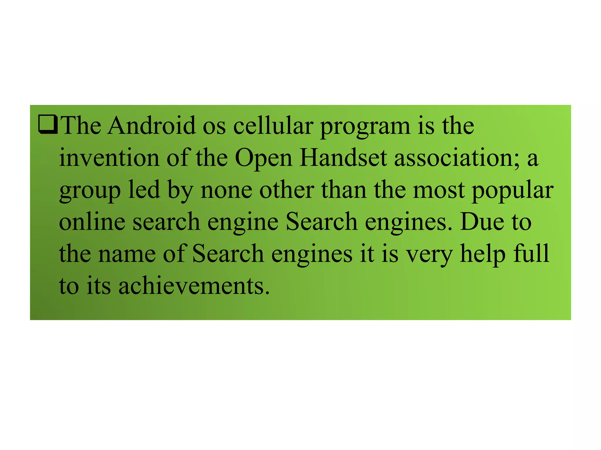 The Android os cellular program is the
invention of the Open Handset association; a
group led by none other than the most popular
online search engine Search engines. Due to
the name of Search engines it is very help full
to its achievements.
 