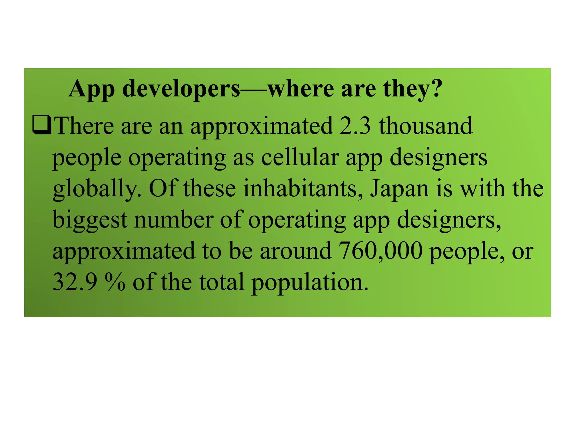 App developers—where are they?
There are an approximated 2.3 thousand
people operating as cellular app designers
globally. Of these inhabitants, Japan is with the
biggest number of operating app designers,
approximated to be around 760,000 people, or
32.9 % of the total population.
 