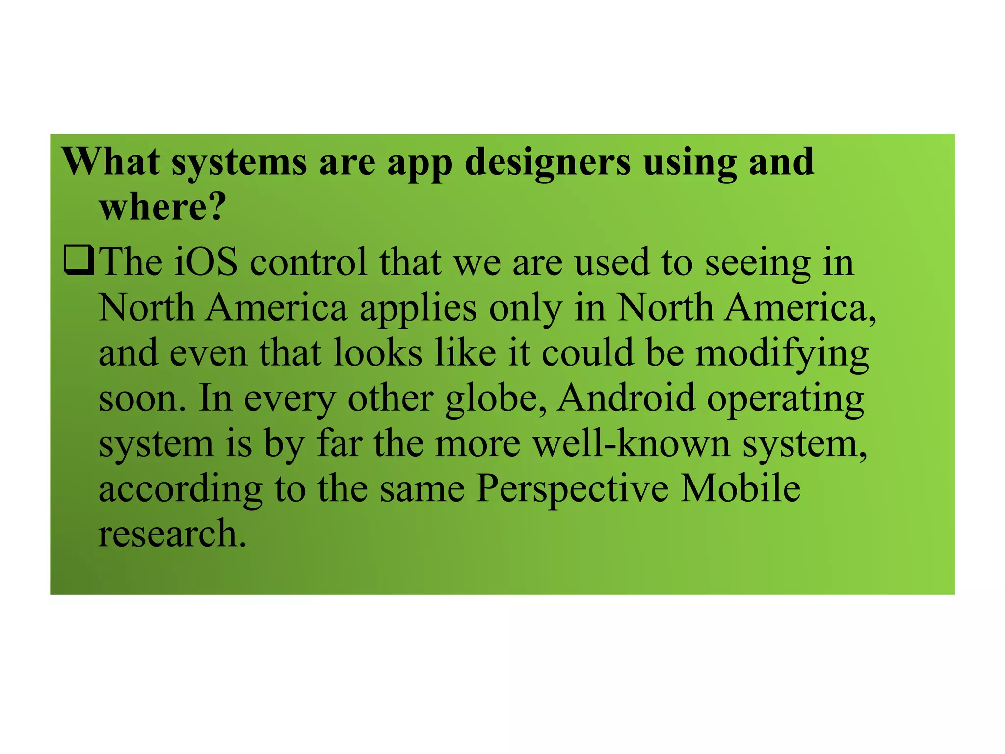 What systems are app designers using and
where?
The iOS control that we are used to seeing in
North America applies only in North America,
and even that looks like it could be modifying
soon. In every other globe, Android operating
system is by far the more well-known system,
according to the same Perspective Mobile
research.
 