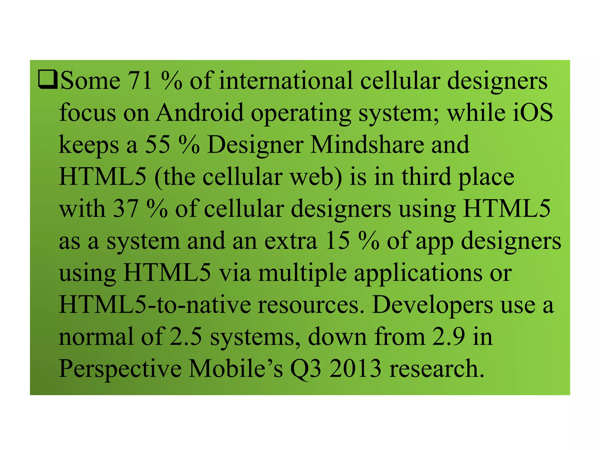 Some 71 % of international cellular designers
focus on Android operating system; while iOS
keeps a 55 % Designer Mindshare and
HTML5 (the cellular web) is in third place
with 37 % of cellular designers using HTML5
as a system and an extra 15 % of app designers
using HTML5 via multiple applications or
HTML5-to-native resources. Developers use a
normal of 2.5 systems, down from 2.9 in
Perspective Mobile’s Q3 2013 research.
 