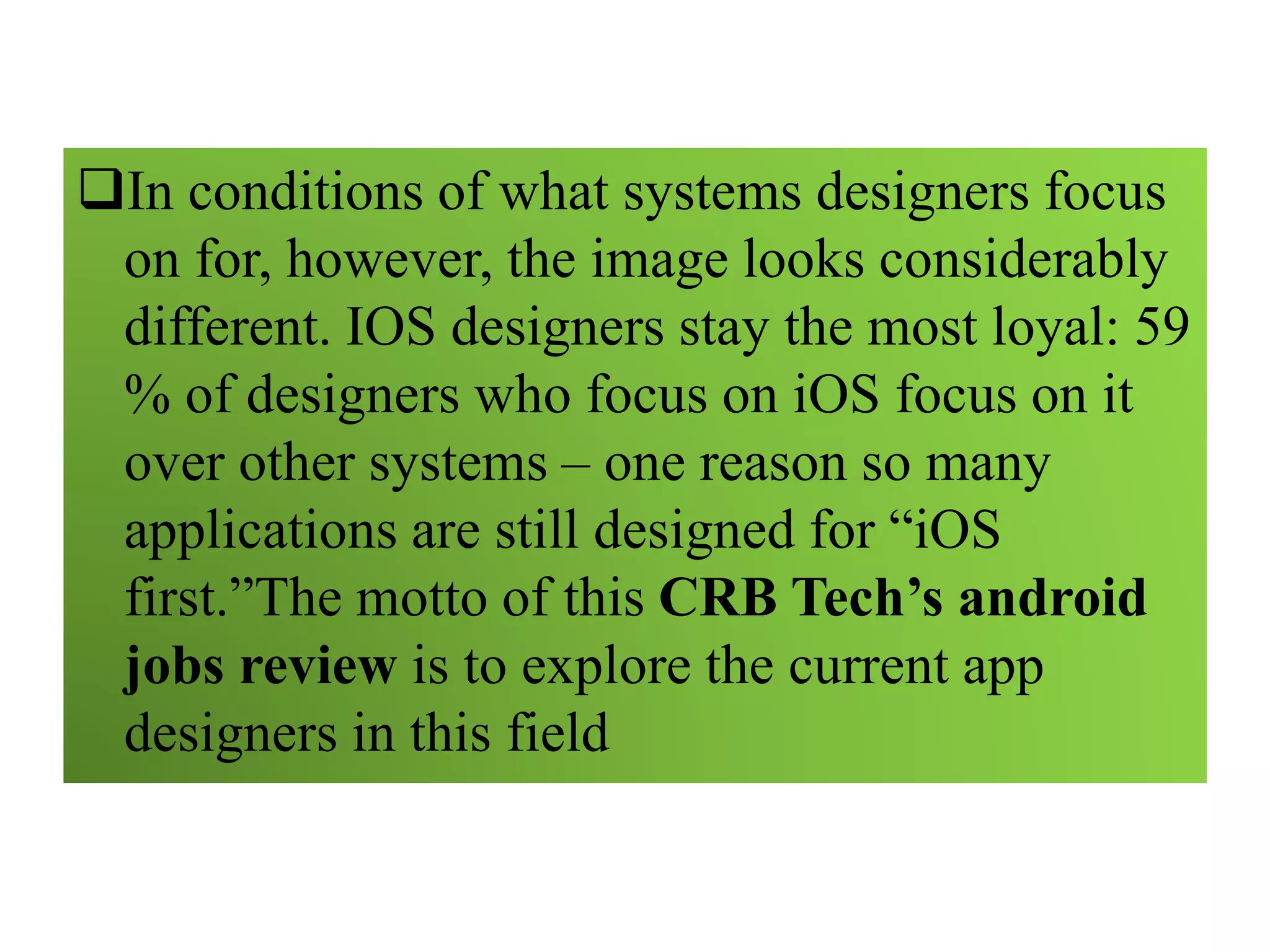 In conditions of what systems designers focus
on for, however, the image looks considerably
different. IOS designers stay the most loyal: 59
% of designers who focus on iOS focus on it
over other systems – one reason so many
applications are still designed for “iOS
first.”The motto of this CRB Tech’s android
jobs review is to explore the current app
designers in this field
 