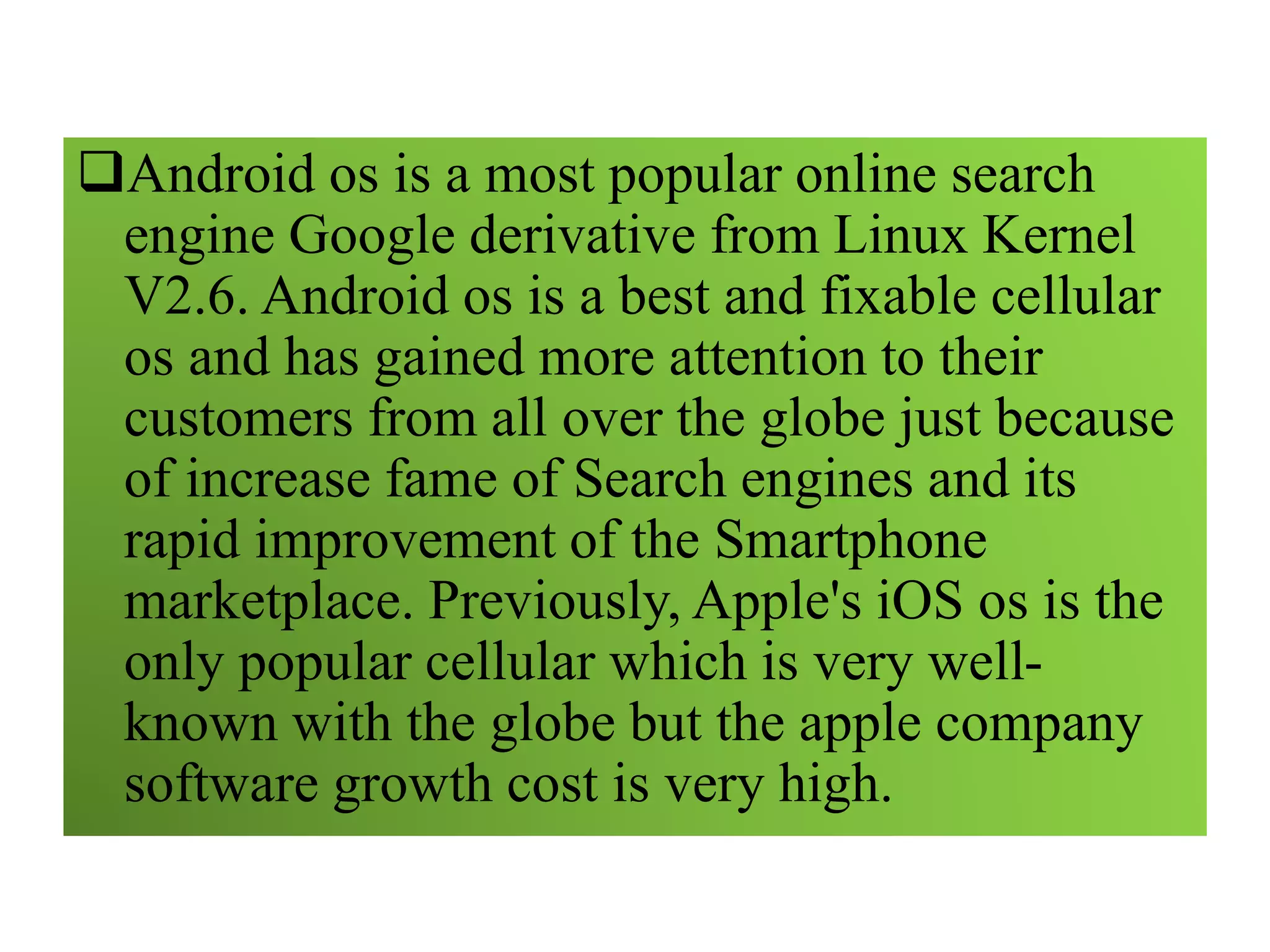 Android os is a most popular online search
engine Google derivative from Linux Kernel
V2.6. Android os is a best and fixable cellular
os and has gained more attention to their
customers from all over the globe just because
of increase fame of Search engines and its
rapid improvement of the Smartphone
marketplace. Previously, Apple's iOS os is the
only popular cellular which is very well-
known with the globe but the apple company
software growth cost is very high.
 