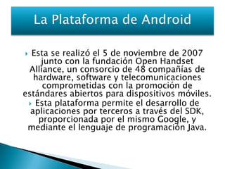  Esta se realizó el 5 de noviembre de 2007
     junto con la fundación Open Handset
 Alliance, un consorcio de 48 compañías de
   hardware, software y telecomunicaciones
     comprometidas con la promoción de
estándares abiertos para dispositivos móviles.
  Esta plataforma permite el desarrollo de
  aplicaciones por terceros a través del SDK,
    proporcionada por el mismo Google, y
 mediante el lenguaje de programación Java.
 