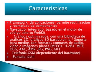    Framework de aplicaciones: permite reutilización
    y reemplazo de componentes.
   Navegador integrado: basado en el motor de
    código abierto WebKit.
      Gráficos optimizados, con una biblioteca de
    gráficos 2D; gráficos 3D basado en la * Soporte
    para medios con formatos comunes de audio,
    vídeo e imágenes planas (MPEG4, H.264, MP3,
    OGG, AAC, AMR, JPG, PNG, GIF)
    Telefonía GSM (dependiente del hardware)
     Pantalla táctil
 