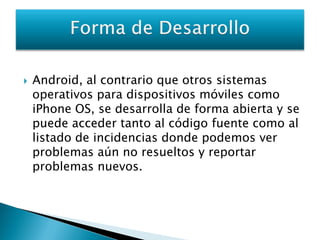    Android, al contrario que otros sistemas
    operativos para dispositivos móviles como
    iPhone OS, se desarrolla de forma abierta y se
    puede acceder tanto al código fuente como al
    listado de incidencias donde podemos ver
    problemas aún no resueltos y reportar
    problemas nuevos.
 