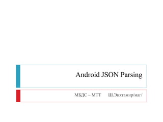 Android JSON Parsing
МБДС – МТТ Ш.Энхтамир/маг/
 