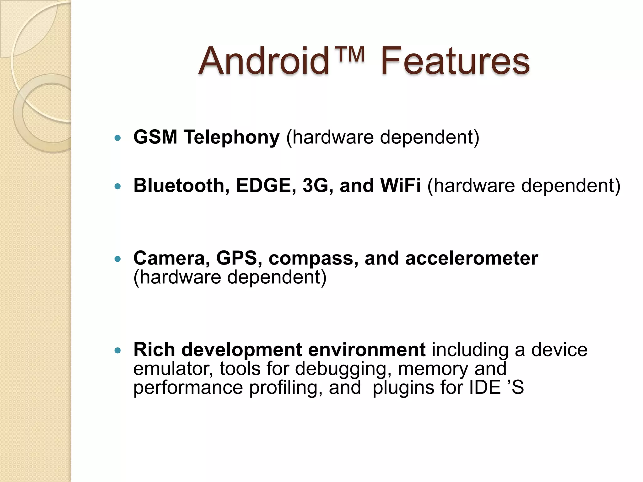 Android™ Features
 GSM Telephony (hardware dependent)
 Bluetooth, EDGE, 3G, and WiFi (hardware dependent)
 Camera, GPS, compass, and accelerometer
(hardware dependent)
 Rich development environment including a device
emulator, tools for debugging, memory and
performance profiling, and plugins for IDE ’S
 