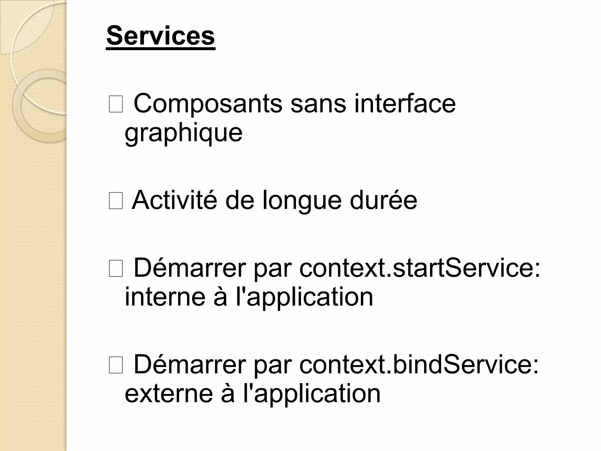 Services
Composants sans interface
graphique
Activité de longue durée
Démarrer par context.startService:
interne à l'application
Démarrer par context.bindService:
externe à l'application
 